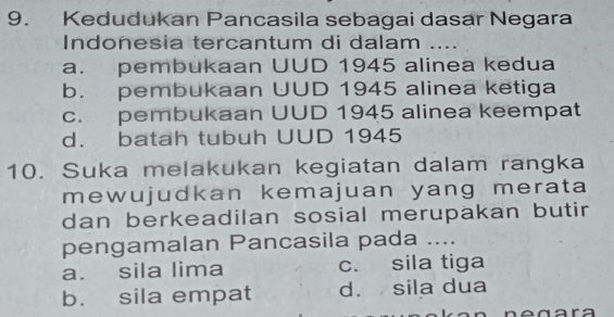 Kedudukan Pancasila sebagai dasar Negara
Indonesia tercantum di dalam ....
a. pembukaan UUD 1945 alinea kedua
b. pembukaan UUD 1945 alinea ketiga
c. pembukaan UUD 1945 alinea keempat
d. batah tubuh UUD 1945
10. Suka melakukan kegiatan dalam rangka
mewujudkan kemajuan yang merata
dan berkeadilan sosial merupakan butir
pengamalan Pancasila pada ....
a. sila lima c. sila tiga
b. sila empat d. sila dua