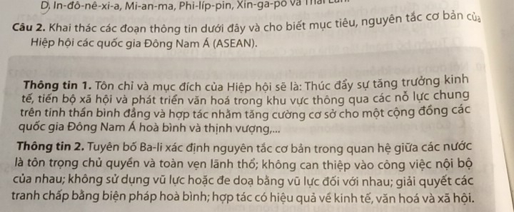 In-đô-nê-xi-a, Mi-an-ma, Phi-líp-pin, Xin-ga-pô và Thai 
Cầu 2. Khai thác các đoạn thông tin dưới đây và cho biết mục tiêu, nguyên tắc cơ bản của 
Hiệp hội các quốc gia Đông Nam Á (ASEAN). 
Thông tin 1. Tôn chỉ và mục đích của Hiệp hội sẽ là: Thúc đẩy sự tăng trưởng kinh 
tế, tiến bộ xã hội và phát triển văn hoá trong khu vực thông qua các nỗ lực chung 
trên tinh thần bình đẳng và hợp tác nhăm tăng cường cơ sở cho một cộng đồng các 
quốc gia Đông Nam Á hoà bình và thịnh vượng,... 
Thông tin 2. Tuyên bố Ba-li xác định nguyên tắc cơ bản trong quan hệ giữa các nước 
là tôn trọng chủ quyền và toàn vẹn lãnh thổ; không can thiệp vào công việc nội bộ 
của nhau; không sử dụng vũ lực hoặc đe doạ bằng vũ lực đối với nhau; giải quyết các 
tranh chấp bằng biện pháp hoà bình; hợp tác có hiệu quả vế kinh tế, văn hoá và xã hội.