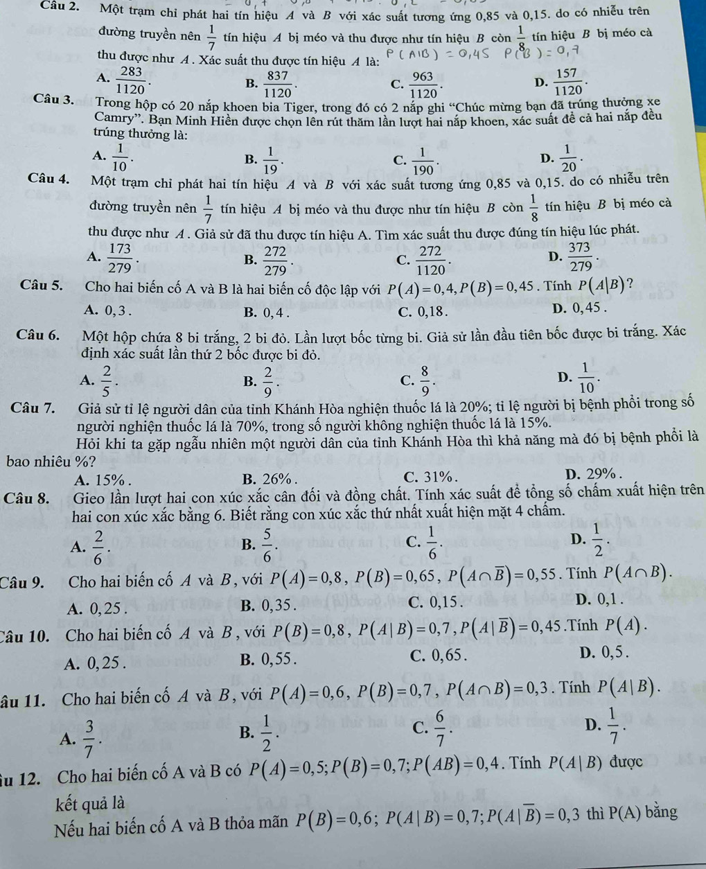 Một trạm chỉ phát hai tín hiệu A và B với xác suất tương ứng 0,85 và 0,15. do có nhiễu trên
đường truyền nên  1/7  tín hiệu A bị méo và thu được như tín hiệu B còn  1/8  tín hiệu B bị méo cà
thu được như A . Xác suất thu được tín hiệu A là:
A.  283/1120 .  837/1120 .  963/1120 .  157/1120 .
B.
C.
D.
Câu 3. Trong hộp có 20 nắp khoen bia Tiger, trong đó có 2 nắp ghi^(circ C)C Chúc mừng bạn đã trúng thưởng xe
Camry'. Bạn Minh Hiền được chọn lên rút thăm lần lượt hai nắp khoen, xác suất đề cả hai nắp đều
trúng thưởng là:
A.  1/10 .  1/19 .  1/190 .  1/20 .
B.
C.
D.
Câu 4. Một trạm chỉ phát hai tín hiệu A và B với xác suất tương ứng 0,85 và 0,15. do có nhiễu trên
đường truyền nên  1/7  tín hiệu A bị méo và thu được như tín hiệu B còn  1/8  tín hiệu B bị méo cà
thu được như A . Giả sử đã thu được tín hiệu A. Tìm xác suất thu được đúng tín hiệu lúc phát.
A.  173/279 .  272/279 .  272/1120 .  373/279 .
B.
C.
D.
Câu 5. Cho hai biến cố A và B là hai biến cố độc lập với P(A)=0,4,P(B)=0,45. Tính P(A|B) ?
A. 0, 3 . B. 0, 4 . C. 0,18 . D. 0, 45 .
Câu 6. Một hộp chứa 8 bi trắng, 2 bi đỏ. Lần lượt bốc từng bi. Giả sử lần đầu tiên bốc được bi trắng. Xác
định xác suất lần thứ 2 bốc được bi đỏ.
A.  2/5 .  2/9 .  8/9 .  1/10 .
B.
C.
D.
Câu 7. AGiả sử tỉ lệ người dân của tỉnh Khánh Hòa nghiện thuốc lá là 20%; tỉ lệ người bị bệnh phổi trong số
người nghiện thuốc lá là 70%, trong số người không nghiện thuốc lá là 15%.
Hỏi khi ta gặp ngẫu nhiên một người dân của tỉnh Khánh Hòa thì khả năng mà đó bị bệnh phối là
bao nhiêu %?
A. 15% . B. 26% . C. 31% . D. 29% .
Câu 8. Gieo lần lượt hai con xúc xắc cân đối và đồng chất. Tính xác suất để tổng số chấm xuất hiện trên
hai con xúc xắc bằng 6. Biết rằng con xúc xắc thứ nhất xuất hiện mặt 4 chấm.
A.  2/6 ·  5/6 .  1/6 .  1/2 .
B.
C.
D.
Câu 9. Cho hai biến cố A và B, với P(A)=0,8,P(B)=0,65,P(A∩ overline B)=0,55. Tính P(A∩ B).
A. 0, 25 . B. 0,35. C. 0,15 . D. 0,1.
Câu 10. Cho hai biến cố A và B , với P(B)=0,8,P(A|B)=0,7,P(A|overline B)=0,45.Tính P(A).
A. 0, 25 . B. 0, 55 . C. 0,65 . D. 0,5 .
âu 11. Cho hai biến cố A và B, với P(A)=0,6,P(B)=0,7,P(A∩ B)=0,3. Tính P(A|B).
C.  6/7 .
A.  3/7 .  1/2 .  1/7 .
B.
D.
iu 12. Cho hai biến cố A và B có P(A)=0,5;P(B)=0,7;P(AB)=0,4. Tính P(A|B) được
kết quả là
Nếu hai biến cố A và B thỏa mãn P(B)=0,6;P(A|B)=0,7;P(A|overline B)=0,3 thì P(A) bǎng