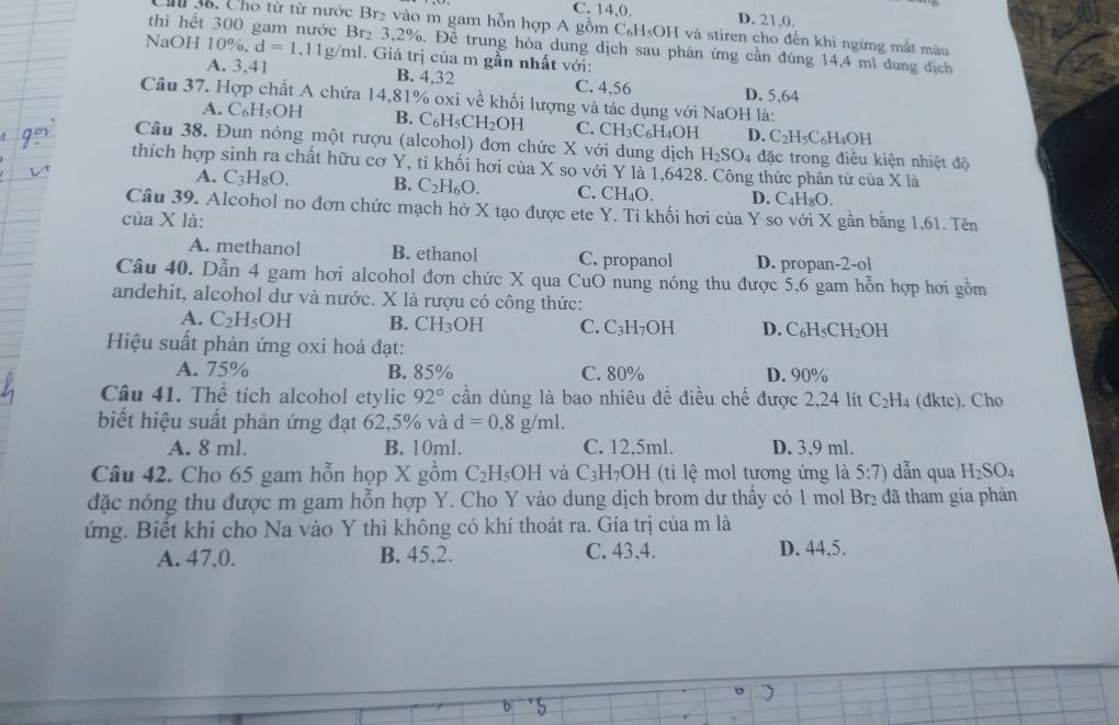 C. 14,0. D. 21,0.
Ch 36. Cho từ từ nước Br2 vào m gam hỗn hợp A gồm C₆H₅OH và stiren cho đến khi ngừng mắt màu
thì hết 2 3,2%. Để trung hòa dung dịch sau phân ứng cần đúng 14,4 mì dung địch
NaOH 10% .d=1.11g/ml. Giá trị của m gần nhất với:
A. 3,41 B. 4,32 C. 4,56 D. 5,64
Câu 37. Hợp chất A chứa 14,81% oxi về khối lượng và tác dụng với NaOH là:
A. C_6H_5OH B. C_6H_5CH_2OH C. CH_3C_6H_4O D. C_2H_5C_6H_4OH
Câu 38. Đun nóng một rượu (alcohol) đơn chức X với dung dịch H_2SO_4 đặc trong điều kiện nhiệt độ
thích hợp sinh ra chất hữu cơ Y, tỉ khối hơi của X so với Y là 1,6428. Công thức phân tử của X là
A. C_3H_8O. B. C_2H_6O. C. CH_4O. D. C_4H_8C
Câu 39. Alcohol no đơn chức mạch hở X tạo được ete Y. Tỉ khối hơi của Y so với X gần bằng 1,61. Tên
của X là:
A. methanol B. ethanol C. propanol D. propan-2-ol
Câu 40. Dẫn 4 gam hơi alcohol đơn chức X qua CuO nung nóng thu được 5,6 gam hỗn hợp hơi gồm
andehit, alcohol dư và nước. X là rượu có công thức:
A. C_2H_5OH B. CH_3OH C. C_3H_7OH D. C_6H_5CH_2OH
Hiệu suất phản ứng oxi hoá đạt:
A. 75% B. 85% C. 80% D. 90%
Câu 41. Thể tích alcohol etylic 92° cần dùng là bao nhiêu đề điều chế được 2,24 lít C_2H. (dktc). Cho
biết hiệu suất phản ứng đạt 62,5% và d=0.8g/ml.
A. 8 ml. B. 10ml. C. 12,5ml. D. 3,9 ml.
Câu 42. Cho 65 gam hỗn họp X gồm C_2H_5OH và C_3H_7OH (ti lệ mol tương ứng là 5:7) dẫn qua H_2SO_4
đặc nóng thu được m gam hỗn hợp Y. Cho Y vào dung dịch brom dư thấy có 1 mol Br_2 đã tham gia phản
ứng. Biết khi cho Na vào Y thì không có khí thoát ra. Gía trị của m là
A. 47,0. B. 45,2. C. 43,4.
D. 44.5.