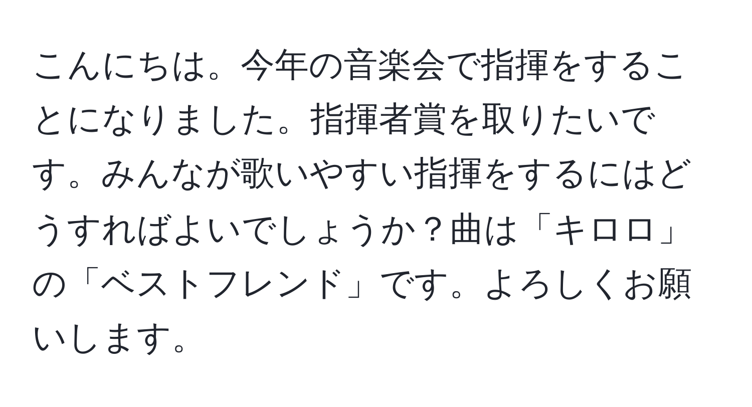 こんにちは。今年の音楽会で指揮をすることになりました。指揮者賞を取りたいです。みんなが歌いやすい指揮をするにはどうすればよいでしょうか？曲は「キロロ」の「ベストフレンド」です。よろしくお願いします。