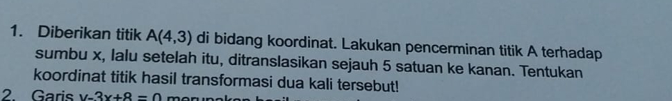 Diberikan titik A(4,3) di bidang koordinat. Lakukan pencerminan titik A terhadap 
sumbu x, lalu setelah itu, ditranslasikan sejauh 5 satuan ke kanan. Tentukan 
koordinat titik hasil transformasi dua kali tersebut! 
2. Garis y-3x+8=0