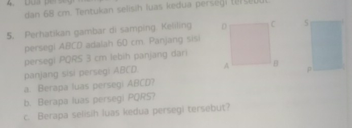 Dua perseg 
dan 68 cm. Tentukan selisih luas kedua persegi terseuu 
5, Perhatikan gambar di samping. Keliling 
persegi ABCD adalah 60 cm. Panjang sisi 
persegi PQRS 3 cm lebih panjang dari 
panjang sisi persegi ABCD. 
a. Berapa luas persegi ABCD? 
b. Berapa luas persegi PQRS? 
c. Berapa selisih luas kedua persegi tersebut?