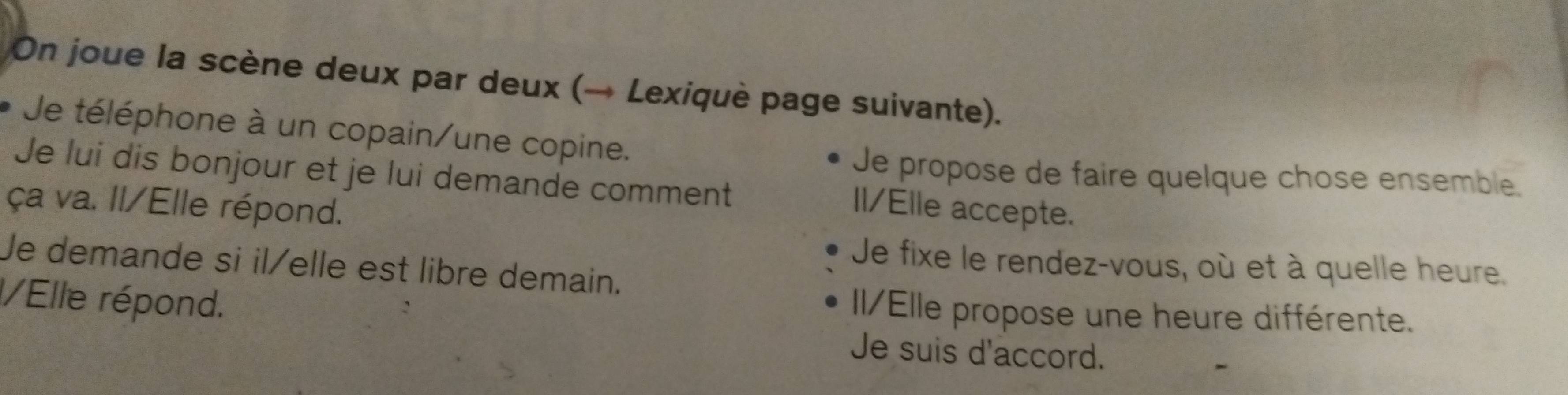 On joue la scène deux par deux (→ Lexiquè page suivante).
Je téléphone à un copain/une copine.
Je lui dis bonjour et je lui demande comment
Je propose de faire quelque chose ensemble.
ça va. Il/Elle répond.
Il/Elle accepte.
Je demande si il/elle est libre demain.
Je fixe le rendez-vous, où et à quelle heure.
/Elle répond.
II/Elle propose une heure différente.
Je suis d'accord.