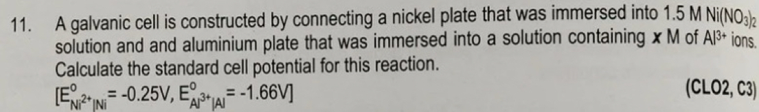 A galvanic cell is constructed by connecting a nickel plate that was immersed into 1.5 M Ni(NO_3)_2
solution and and aluminium plate that was immersed into a solution containing xM of Al^(3+) ions. 
Calculate the standard cell potential for this reaction.
[E_Ni^(2+)|Ni^circ =-0.25V,E_Al^(3+)|A|^circ =-1.66V]
(CLO2, C3)