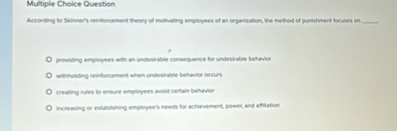 Question
According to Skinner's reinforcement theory of motivalling employees of an organization, the method of punishment focuses on_
providing employees with an undesirable consequence for undesirable behavior
withholding reinforcement when undesirable behavior occurs
creating rules to ensure employees avoid certain behavior
increasing or establishing employee's needs for achievement, power, and affiliation