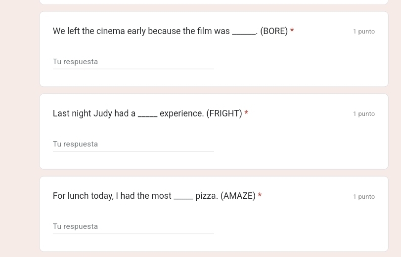 We left the cinema early because the film was_ . (BORE) * 1 punto 
Tu respuesta 
Last night Judy had a_ experience. (FRIGHT) * 1 punto 
Tu respuesta 
For lunch today, I had the most_ pizza. (AMAZE) * 1 punto 
Tu respuesta