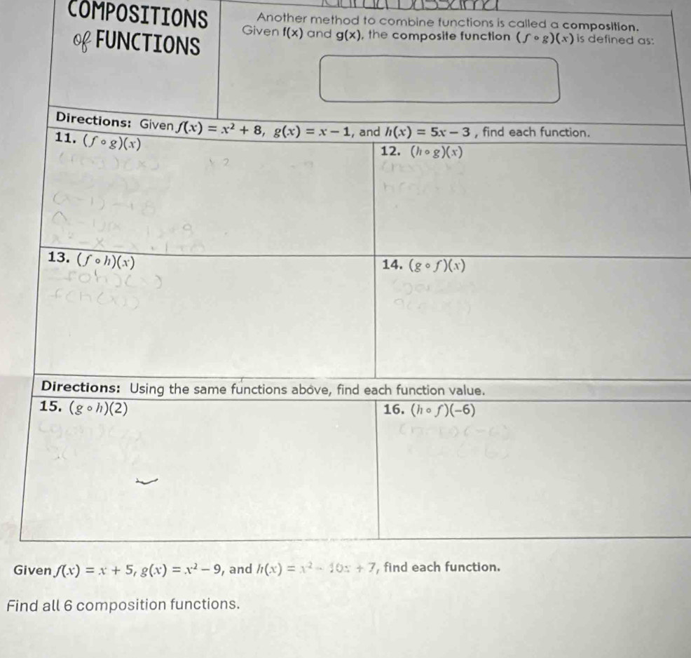 Another method to combine functions is called a composition. 
COMPOSITIONS Given f(x) and g(x) , the composite function (fcirc g)(x) is defined as: 
o FUNCTIONS 
Directions: Given f(x)=x^2+8, g(x)=x-1 , and h(x)=5x-3 , find each function. 
11. (fcirc g)(x)
12. (hcirc g)(x)
13. (fcirc h)(x)
14. (gcirc f)(x)
Directions: Using the same functions above, find each function value. 
15. (gcirc h)(2) 16. (hcirc f)(-6)
Given f(x)=x+5, g(x)=x^2-9 , and h(x)=x^2-10x+7 , find each function. 
Find all 6 composition functions.