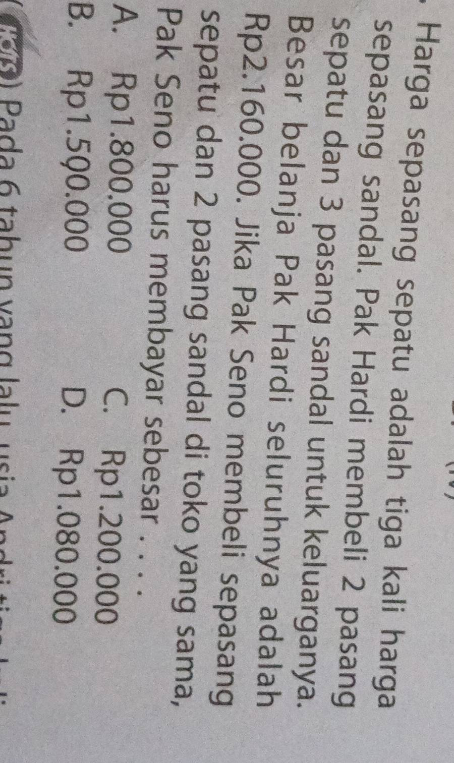 Harga sepasang sepatu adalah tiga kali harga
sepasang sandal. Pak Hardi membeli 2 pasang
sepatu dan 3 pasang sandal untuk keluarganya.
Besar belanja Pak Hardi seluruhnya adalah
Rp2.160.000. Jika Pak Seno membeli sepasang
sepatu dan 2 pasang sandal di toko yang sama,
Pak Seno harus membayar sebesar . . . .
A. Rp1.800.000 C. Rp1.200.000
B. Rp1.5Q0.000 D. Rp1.080.000
( 2 90) Pada 6 tabun vạng lalu usia An