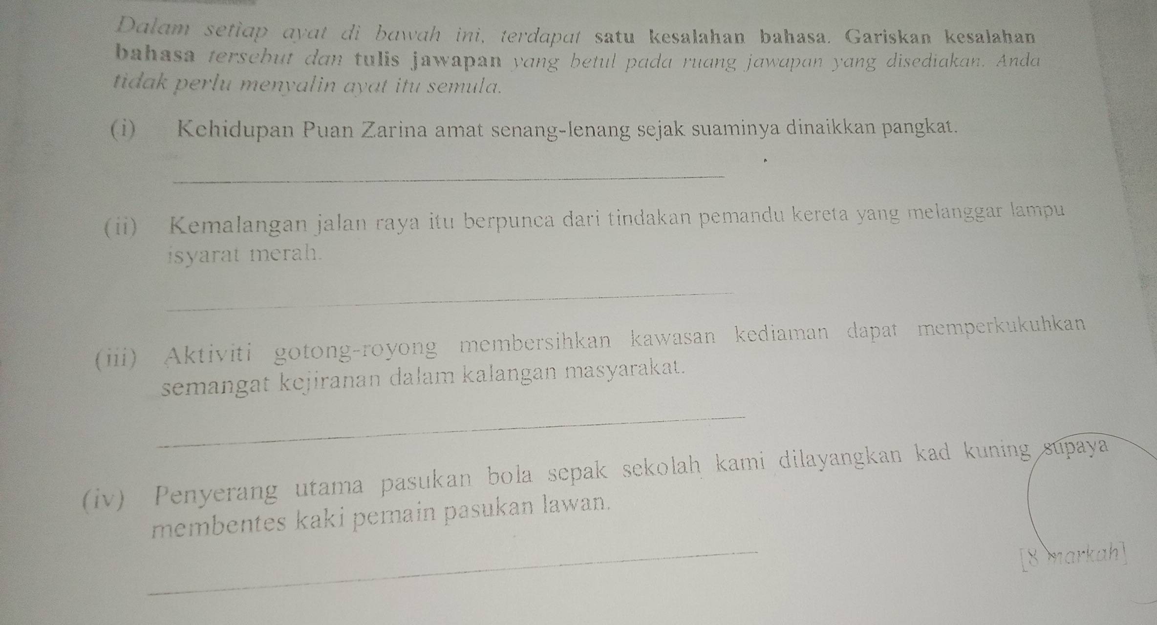 Dalam setiap ayat di bawah ini, terdapɑt satu kesalahan bahasa. Gariskan kesalahan 
bahasa tersebut dan tulis jawapan yang betul pada ruang jawapan yang disediakan. Anda 
tidak perlu menyalin ayat itu semula. 
(i) Kehidupan Puan Zarina amat senang-lenang sejak suaminya dinaikkan pangkat. 
_ 
、 
(ii) Kemalangan jalan raya itu berpunca dari tindakan pemandu kereta yang melanggar lampu 
isyarat merah. 
_ 
(iii) Aktiviti gotong-royong membersihkan kawasan kediaman dapat memperkukuhkan 
semangat kejiranan dalam kalangan masyarakat. 
_ 
(iv) Penyerang utama pasukan bola sepak sekolah kami dilayangkan kad kuning supaya 
_ 
membentes kaki pemain pasukan lawan. 
[8 markah]