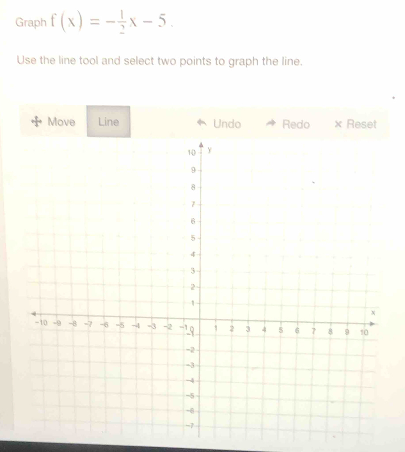 Graph f(x)=- 1/2 x-5. 
Use the line tool and select two points to graph the line. 
Move Line Undo Redo X Reset