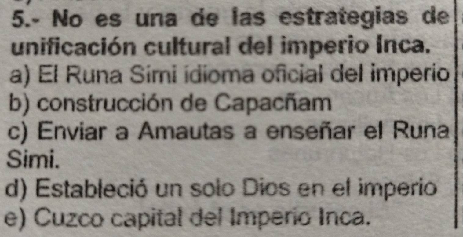 5.- No es una de las estrategias de
unificación cultural del imperio Inca.
a) El Runa Simi ídioma oficial del imperio
b) construcción de Capacñam
c) Enviar a Amautas a enseñar el Runa
Simi.
d) Estableció un solo Dios en el imperio
e) Cuzco capital del Imperio Inca.