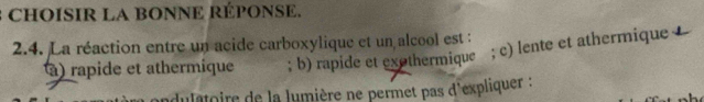 CHOISIR LA BONNE RÉPONSE.
2.4. La réaction entre un acide carboxylique et un alcool est : ; b) rapide et exothermique ; c) lente et athermique
à) rapide et athermique
dulatoire de la lumière ne permet pas d'expliquer :