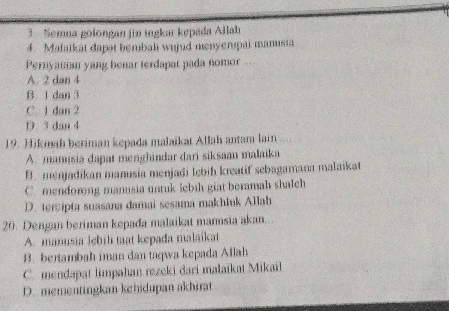 Semua golongan jin ingkar kepada Allah
4. Malaikat dapat berubah wujud menyerupai manusia
Pernyataan yang benar terdapat pada nomor ....
A. 2 dan 4
B. 1 dan 3
C. 1 dan 2
D. 3 dan 4
19. Hikmah beriman kepada malaikat Allah antara lain ....
A. manusia dapat menghindar dari siksaan malaika
B. menjadikan manusia menjadi lebih kreatif sebagamana malaikat
C. mendorong manusia untuk lebih giat beramah shaleh
D. tercipta suasana damai sesama makhluk Allah
20. Dengan beriman kepada malaikat manusia akan...
A. manusia lebih taat kepada malaikat
B. bentambah iman dan taqwa kepada Allah
C. mendapat limpahan rezeki dari malaikat Mikail
D. mementingkan kehidupan akhirat