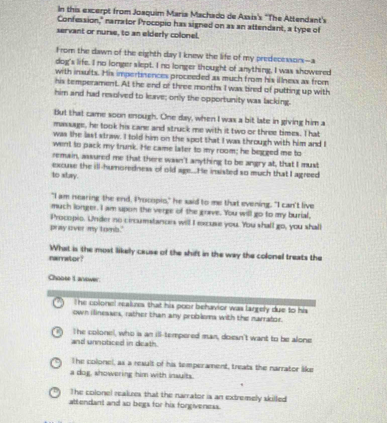 In this excerpt from Joaquim Maria Machado de Assis's "The Attendant's
Confession," narrator Procopio has signed on as an attendant, a type of
servant or nurse, to an elderly colonel.
From the dawn of the eighth day I knew the life of my predecessors--a
dog's life. I no longer slept. I no longer thought of anything, I was showered
with insults. His impertmences proceeded as much from his illness as from
his temperament. At the end of three months I was bired of putting up with
him and had revolved to leave; only the opportunity was lacking.
But that came soon enough. One day, when I was a bit late in giving him a
massage, he took his cane and struck me with it two or three times. T hat
was the last straw. I told him on the spot that I was through with him and I
went to pack my trunk. He came later to my room; he begged me to
remain, assured me that there wasn't anything to be angry at, that I must
excuse the ill-humoredness of old age..He insisted so much that I agreed
to stay.
"I am nearing the end, Procopis," he said to me that evening. "I can't live
much longer, I am upon the verge of the grave. You will go to my burial,
Procopio. Under no circumstanors will I excuse you. You shall go, you shall
pray over my tombs."
What is the most likely cause of the shift in the way the colonel treats the
namrator?
Choose 1 answer.
The colonel reakees that his poor behavior was largely due to his
own ilinesses, rather than any problema with the narrator.
The colonel, who a an ill-tempered man, doesn't want to be alone
and unnoticed in death.
The colonel, as a result of his temperament, treats the narrator like
a dog, showering him with insults.
4
The colonel reakues that the narrator is an extremely skilled
attendant and so begs for his forgiveness.
