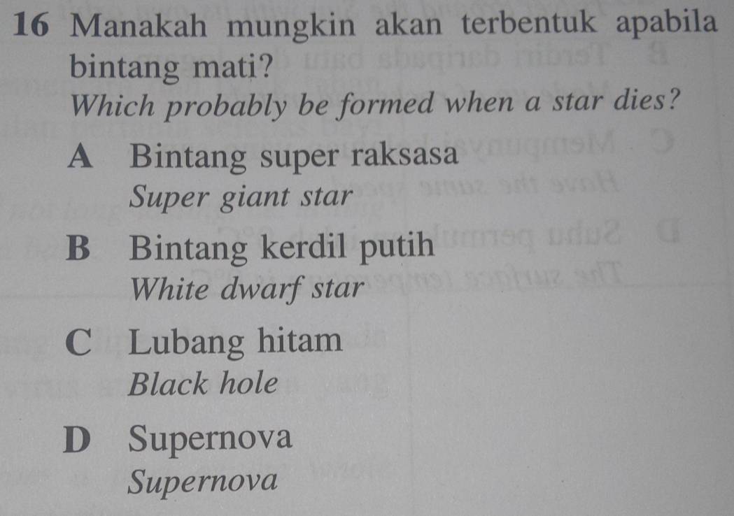 Manakah mungkin akan terbentuk apabila
bintang mati?
Which probably be formed when a star dies?
A Bintang super raksasa
Super giant star
B Bintang kerdil putih
White dwarfstar
C Lubang hitam
Black hole
D Supernova
Supernova