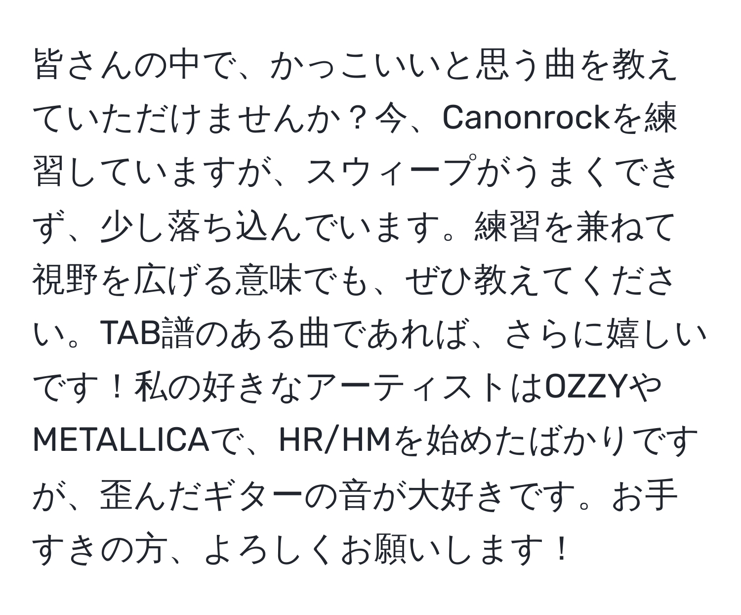 皆さんの中で、かっこいいと思う曲を教えていただけませんか？今、Canonrockを練習していますが、スウィープがうまくできず、少し落ち込んでいます。練習を兼ねて視野を広げる意味でも、ぜひ教えてください。TAB譜のある曲であれば、さらに嬉しいです！私の好きなアーティストはOZZYやMETALLICAで、HR/HMを始めたばかりですが、歪んだギターの音が大好きです。お手すきの方、よろしくお願いします！