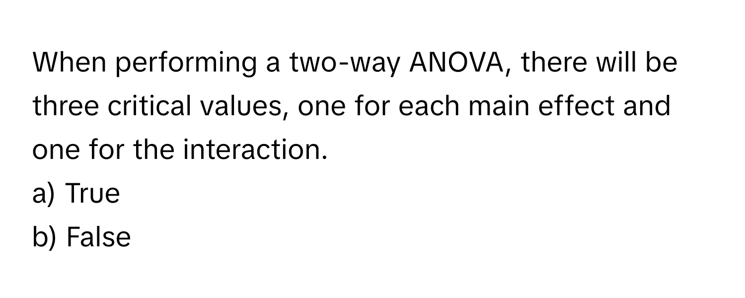 When performing a two-way ANOVA, there will be three critical values, one for each main effect and one for the interaction.

a) True
b) False