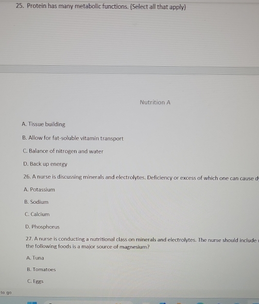 Protein has many metabolic functions. (Select all that apply)
Nutrition A
A. Tissue building
B. Allow for fat-soluble vitamin transport
C. Balance of nitrogen and water
D. Back up energy
26. A nurse is discussing minerals and electrolytes. Deficiency or excess of which one can cause d
A. Potassium
B. Sodium
C. Calcium
D. Phosphorus
27. A nurse is conducting a nutritional class on minerals and electrolytes. The nurse should include
the following foods is a major source of magnesium?
A. Tuna
B. Tomatoes
C. Eggs
to go