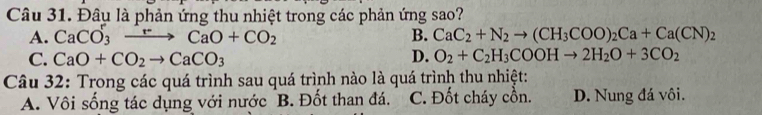 Đâu là phản ứng thu nhiệt trong các phản ứng sao?
A. CaCO_3xrightarrow FCaO+CO_2 B. CaC_2+N_2to (CH_3COO)_2Ca+Ca(CN)_2
C. CaO+CO_2to CaCO_3 D. O_2+C_2H_3COOHto 2H_2O+3CO_2
Câu 32: Trong các quá trình sau quá trình nào là quá trình thu nhiệt:
A. Vôi sống tác dụng với nước B. Đốt than đá. C. Đốt cháy cồn. D. Nung đá vôi.