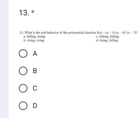 What is the end behavior of the polynomial function f(x)=(x+1)(x-4)^2(x-7)
a. falling, rising c. falling, falling
b. rising, rising d. rising, falling
A
B
C
D