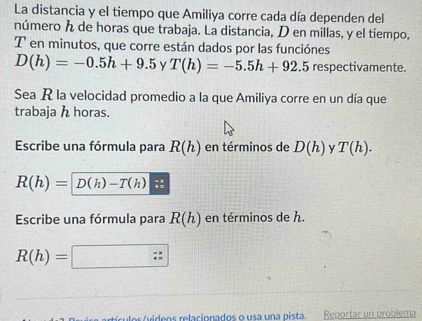 La distancia y el tiempo que Amiliya corre cada día dependen del 
número de horas que trabaja. La distancia, D en millas, y el tiempo,
T en minutos, que corre están dados por las funciónes
D(h)=-0.5h+9.5 y T(h)=-5.5h+92.5 respectivamente. 
Sea R la velocidad promedio a la que Amiliya corre en un día que 
trabaja h horas. 
Escribe una fórmula para R(h) en términos de D(h) y T(h).
R(h)=D(h)-T(h)
Escribe una fórmula para R(h) en términos de h.
R(h)=□
cu los ívideos relacionados o usa una pista. Reportar un problema