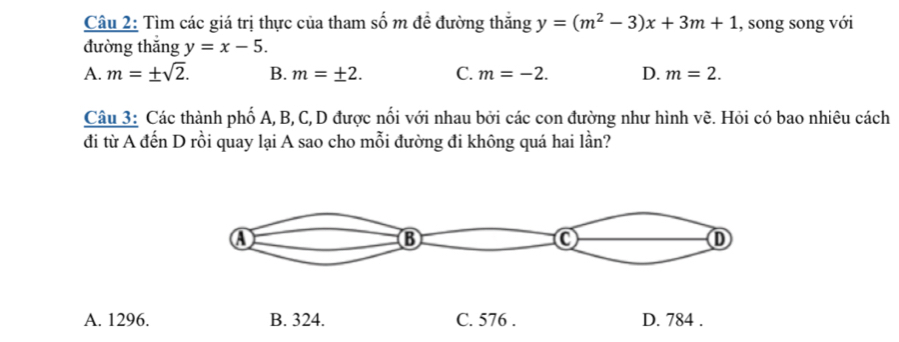 Tìm các giá trị thực của tham số m đề đường thắng y=(m^2-3)x+3m+1 , song song với
đường thắng y=x-5.
A. m=± sqrt(2). B. m=± 2. C. m=-2. D. m=2. 
Câu 3: Các thành phố A, B, C, D được nổi với nhau bởi các con đường như hình vẽ. Hỏi có bao nhiêu cách
đi từ A đến D rồi quay lại A sao cho mỗi đường đi không quá hai lần?
A. 1296. B. 324. C. 576. D. 784.