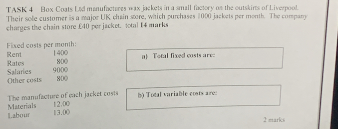 TASK 4 Box Coats Ltd manufactures wax jackets in a small factory on the outskirts of Liverpool. 
Their sole customer is a major UK chain store, which purchases 1000 jackets per month. The company 
charges the chain store £40 per jacket. total 14 marks 
Fixed costs per month: 
Rent 1400
Rates 800 a) Total fixed costs are: 
Salaries 9000
Other costs 800
The manufacture of each jacket costs b) Total variable costs are: 
Materials 12.00
Labour 13.00
2 marks