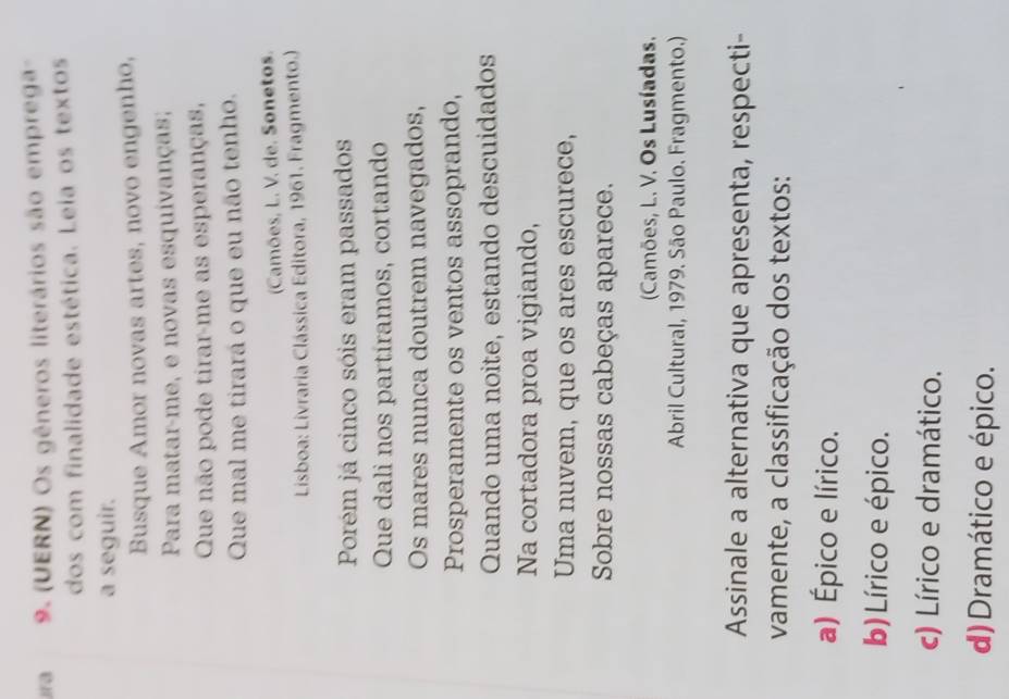 (UERN) Os gêneros literários são emprega
dos com finalidade estética. Leia os textos
a seguir.
Busque Amor novas artes, novo engenho,
Para matar-me, e novas esquivanças;
Que não pode tirar-me as esperanças,
Que mal me tirará o que eu não tenho.
(Camões, L. V. de. Sonetos.
Lisboa: Livraria Clássica Editora, 1961. Fragmento.)
Porém já cinco sóis eram passados
Que dali nos partíramos, cortando
Os mares nunca doutrem navegados,
Prosperamente os ventos assoprando,
Quando uma noite, estando descuidados
Na cortadora proa vigiando,
Uma nuvem, que os ares escurece,
Sobre nossas cabeças aparece.
Camões, L. V. Os Lusíadas.
Abril Cultural, 1979. São Paulo. Fragmento.)
Assinale a alternativa que apresenta, respecti-
vamente, a classificação dos textos:
a) Épico e lírico.
b) Lírico e épico.
c) Lírico e dramático.
d) Dramático e épico.