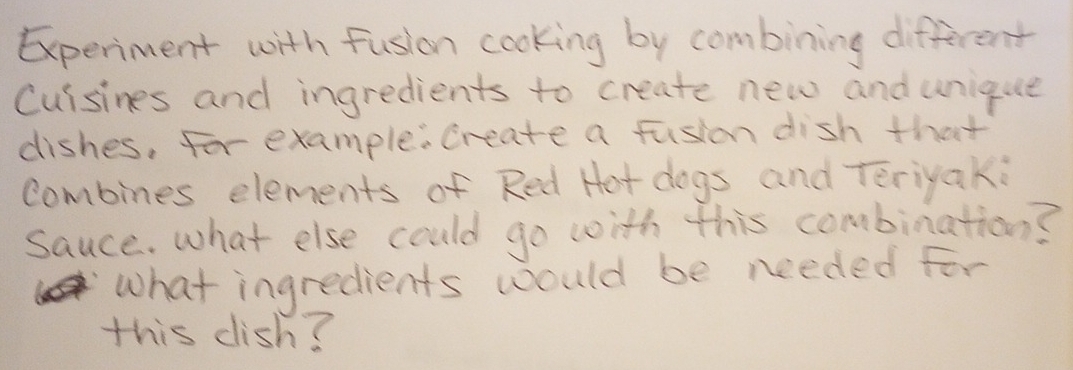 Experment with fusion cooking by combining different 
Cuisines and ingredients to create new and unique 
dishes, For example: create a fushon dish that 
combines elements of Red Hot dogs and Teriyak: 
sauce. what else could go with this combination? 
what ingredients would be needed for 
this dish?