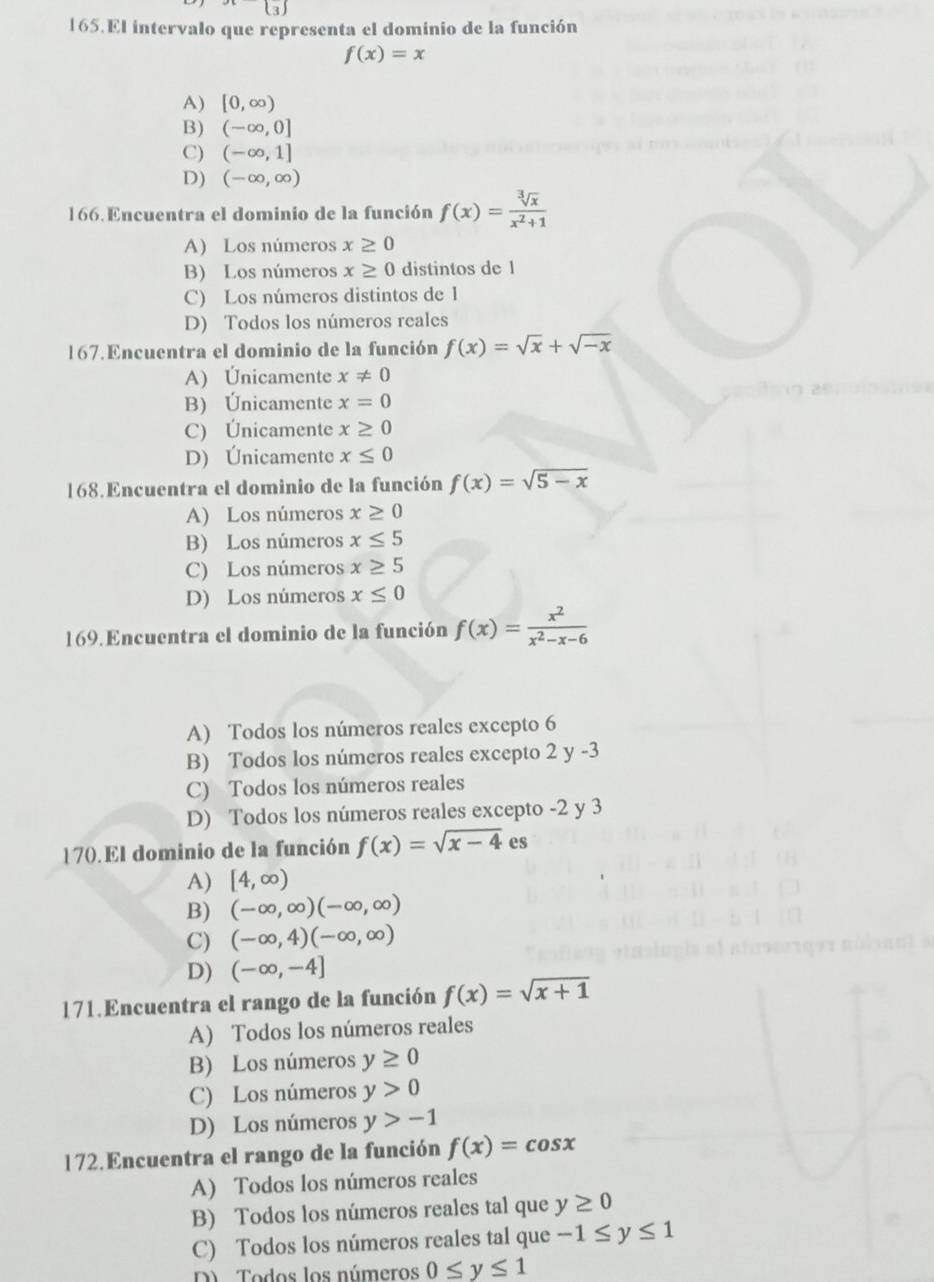 |3|
165.El intervalo que representa el dominio de la función
f(x)=x
A) [0,∈fty )
B) (-∈fty ,0]
C) (-∈fty ,1]
D) (-∈fty ,∈fty )
166. Encuentra el dominio de la función f(x)= sqrt[3](x)/x^2+1 
A) Los números x≥ 0
B) Los números x≥ 0 distintos de 1
C) Los números distintos de 1
D) Todos los números reales
167.Encuentra el dominio de la función f(x)=sqrt(x)+sqrt(-x)
A) Únicamente x!= 0
B) Únicamente x=0
C) Únicamente x≥ 0
D) Únicamente x≤ 0
168.Encuentra el dominio de la función f(x)=sqrt(5-x)
A) Los números x≥ 0
B) Los números x≤ 5
C) Los números x≥ 5
D) Los números x≤ 0
169. Encuentra el dominio de la función f(x)= x^2/x^2-x-6 
A) Todos los números reales excepto 6
B) Todos los números reales excepto 2 y -3
C) Todos los números reales
D) Todos los números reales excepto -2 y 3
170. El dominio de la función f(x)=sqrt(x-4) es
A) [4,∈fty )
B) (-∈fty ,∈fty )(-∈fty ,∈fty )
C) (-∈fty ,4)(-∈fty ,∈fty )
D) (-∈fty ,-4]
171.Encuentra el rango de la función f(x)=sqrt(x+1)
A) Todos los números reales
B) Los números y≥ 0
C) Los números y>0
D) Los números y>-1
172.Encuentra el rango de la función f(x)=cos x
A) Todos los números reales
B) Todos los números reales tal que y≥ 0
C) Todos los números reales tal que -1≤ y≤ 1
D   Todos los números 0≤ y≤ 1