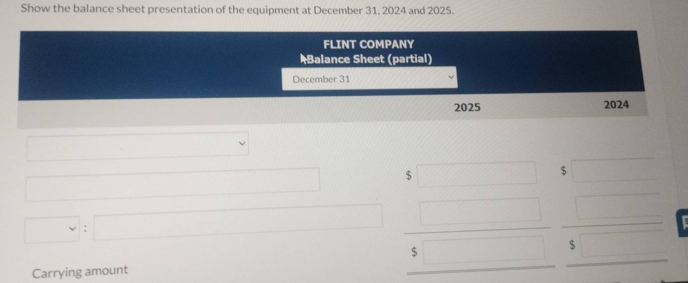 Show the balance sheet presentation of the equipment at December 31, 2024 and 2025. 
□ 
□  
□ 
_  
^□ 
□ :□ beginarrayr 3□ 5 beginarrayr 5 5  □  endarray beginarrayr □  □  □ endarray
Carrying amount