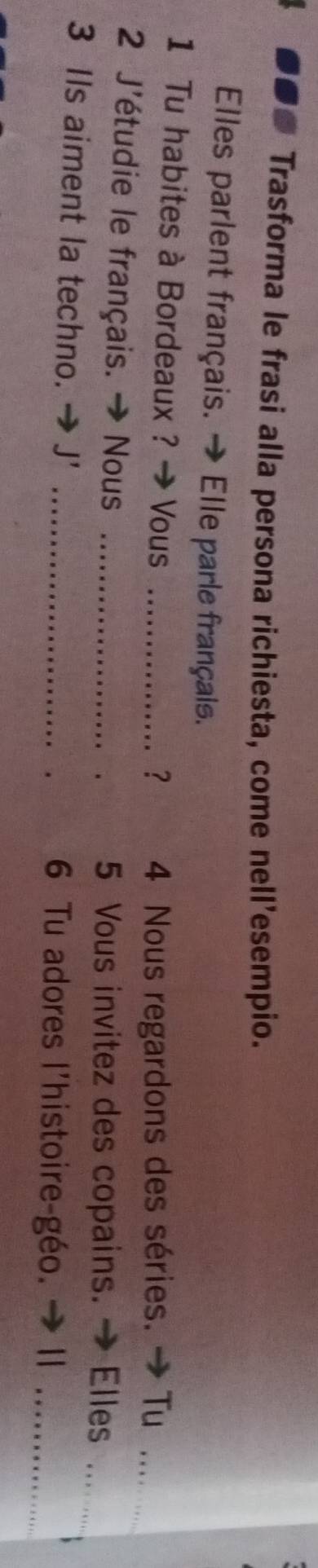 Trasforma le frasi alla persona richiesta, come nell’esempio. 
Elles parlent français. → Elle parle français. 
1 Tu habites à Bordeaux ? → Vous_ 
？ 4 Nous regardons des séries. → Tu_ 
2 J'étudie le français. → Nous _5 Vous invitez des copains. → Elles_ 
3 IIs aiment la techno. → J' _6 Tu adores l'histoire-géo. → II_ 
.