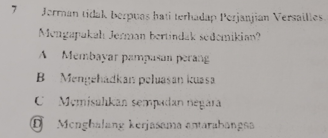 Jerman tidak berpuas hati terhadap Perjanjian Versailles.
Mengapakáhı Jerman bertindak sedemikian?
A Membayar pampusan perang
B Mengéhádkan peluasan kuasa
C Mcmisahkan sempadan negara
D Monghalang kerjasama antarabangs