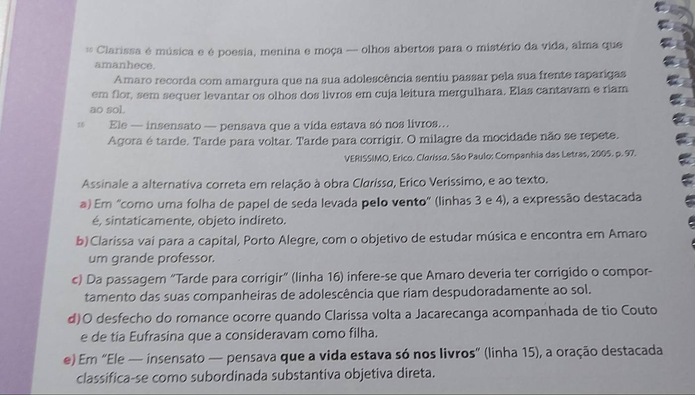 Clarissa é música e é poesia, menina e moça -- olhos abertos para o mistério da vida, alma que
amanhece.
Amaro recorda com amargura que na sua adolescência sentiu passar pela sua frente raparigas
em flor, sem sequer levantar os olhos dos livros em cuja leitura mergulhara. Elas cantavam e riam
ao sol.
15 Ele — insensato — pensava que a vida estava só nos livros..
Agora é tarde. Tarde para voltar. Tarde para corrigir. O milagre da mocidade não se repete.
VERISSIMO, Erico. Clarissu. São Paulo: Companhia das Letras, 2005. p. 97.
Assinale a alternativa correta em relação à obra Clarissa, Erico Veríssimo, e ao texto.
a) Em 'como uma folha de papel de seda levada pelo vento" (linhas 3 e 4), a expressão destacada
é, sintaticamente, objeto indireto.
b) Clarissa vai para a capital, Porto Alegre, com o objetivo de estudar música e encontra em Amaro
um grande professor.
c) Da passagem “Tarde para corrigir” (linha 16) infere-se que Amaro deveria ter corrigido o compor-
tamento das suas companheiras de adolescência que riam despudoradamente ao sol.
d)O desfecho do romance ocorre quando Clarissa volta a Jacarecanga acompanhada de tio Couto
e de tia Eufrasina que a consideravam como filha.
e) Em “Ele — insensato — pensava que a vida estava só nos livros” (linha 15), a oração destacada
classifica-se como subordinada substantiva objetiva direta.