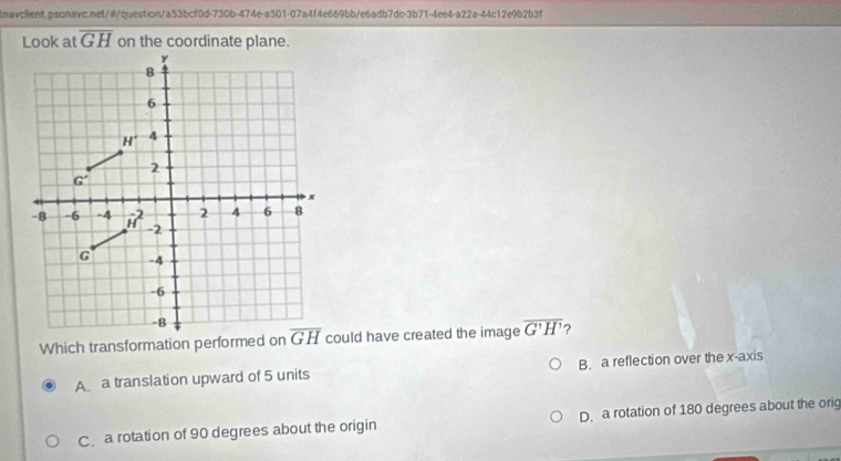 Look at overline GH on the coordinate plane.
y
8
6
H° 4
2
G'
x
2 4 6 8
-8 -6 -4 vector H^(2 -2
G -4
-6
-8
Which transformation performed on overline GH) could have created the image overline G'H' ?
A a translation upward of 5 units B. a reflection over the x-axis
C a rotation of 90 degrees about the origin D. a rotation of 180 degrees about the orig