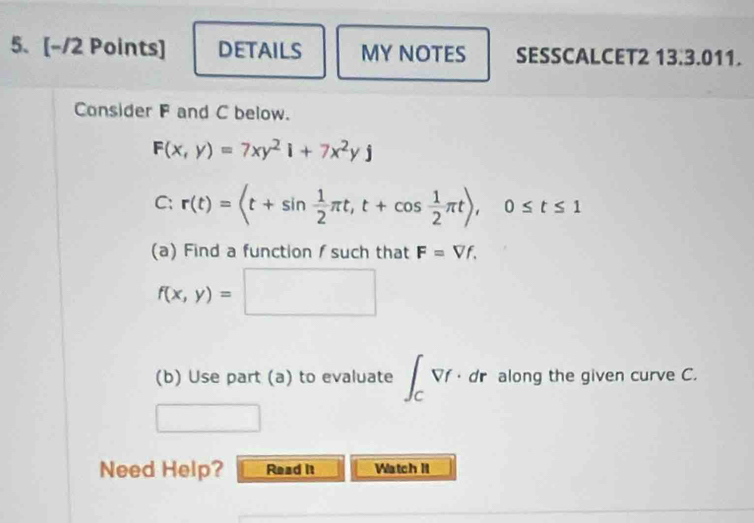 DETAILS MY NOTES SESSCALCET2 13.3.011. 
Consider F and C below.
F(x,y)=7xy^2i+7x^2yj
C: r(t)= , t+cos  1/2 π t), 0≤ t≤ 1
(a) Find a function /such that F=Vf.
f(x,y)=□
(b) Use part (a) to evaluate ∈t _CVf· dr along the given curve C. 
Need Help? Read it Watch II