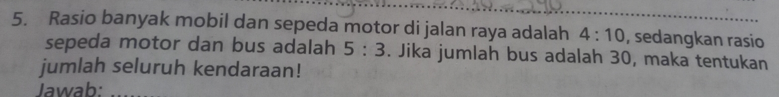 Rasio banyak mobil dan sepeda motor di jalan raya adalah 4:10 , sedangkan rasio 
sepeda motor dan bus adalah 5:3. Jika jumlah bus adalah 30, maka tentukan 
jumlah seluruh kendaraan! 
Jawab: