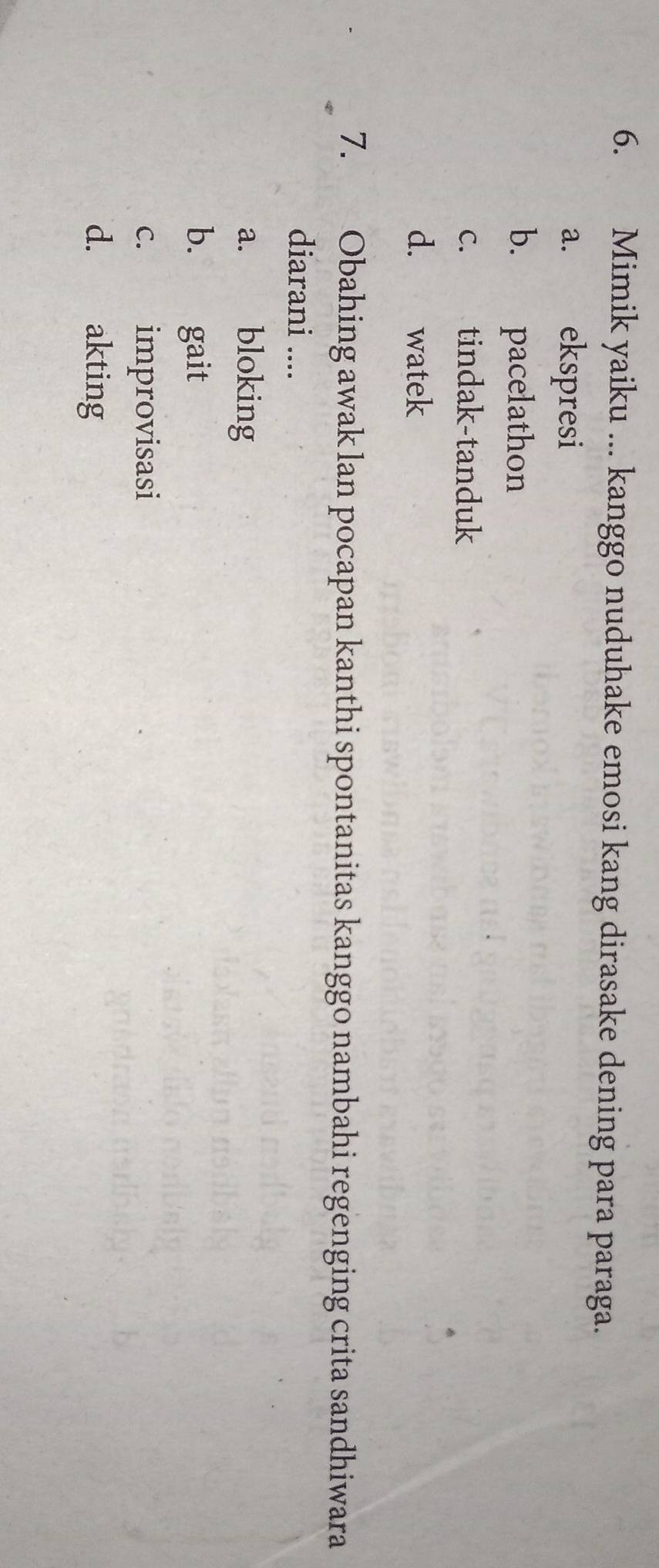 Mimik yaiku ... kanggo nuduhake emosi kang dirasake dening para paraga.
a. ekspresi
b. pacelathon
c. tindak-tanduk
d. watek
7. Obahing awak lan pocapan kanthi spontanitas kanggo nambahi regenging crita sandhiwara
diarani ....
a. bloking
b. gait
c. improvisasi
d. akting