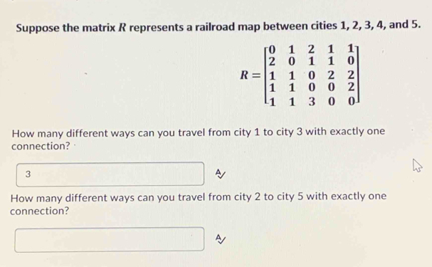 Suppose the matrix R represents a railroad map between cities 1, 2, 3, 4, and 5.
R=beginbmatrix 0&1&2&1&1 2&0&1&1&0 1&1&0&2&2 1&1&0&0&2 1&1&3&0&0endbmatrix
How many different ways can you travel from city 1 to city 3 with exactly one 
connection?
3
A 
How many different ways can you travel from city 2 to city 5 with exactly one 
connection? 
A