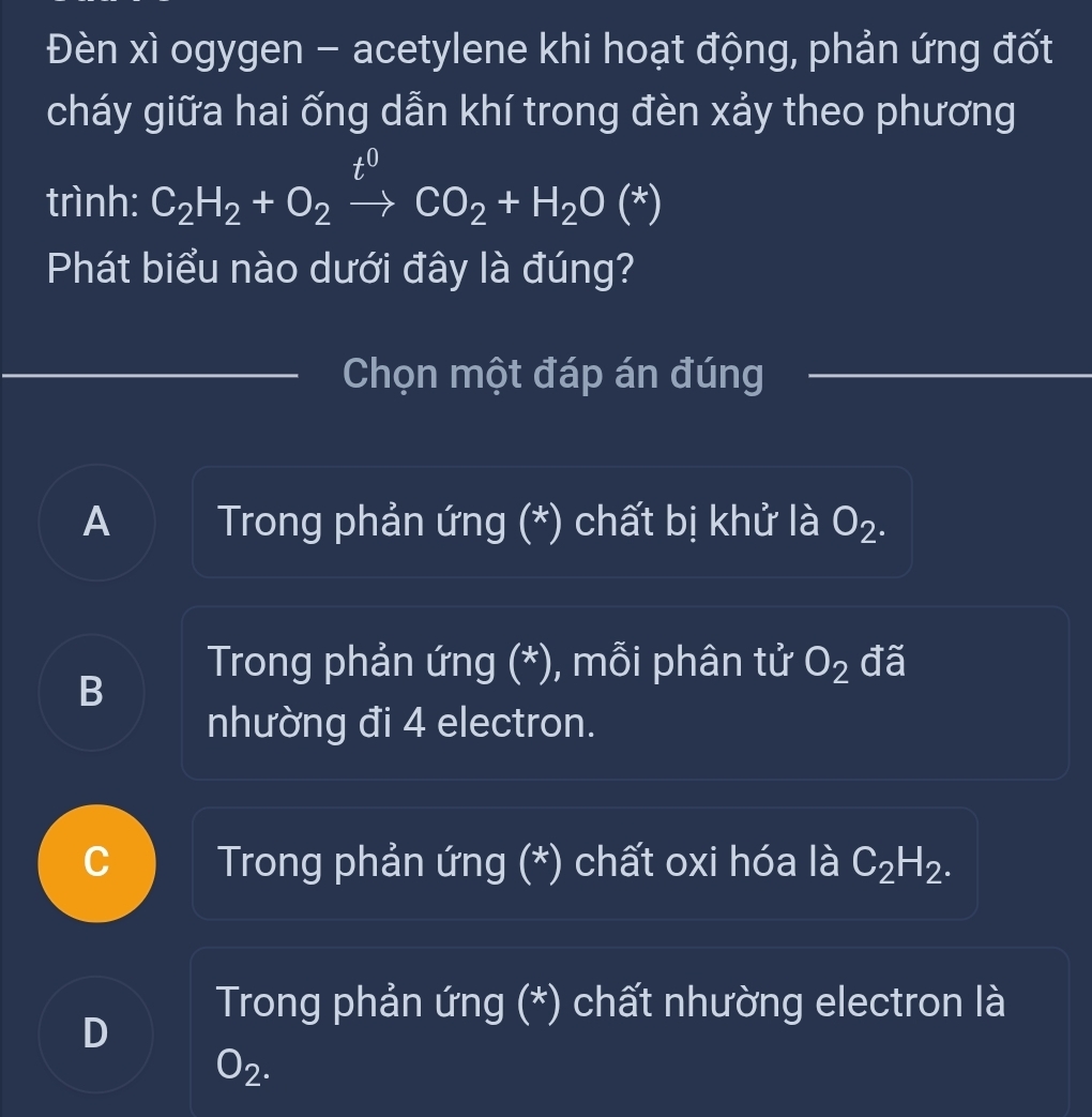 Đèn xì ogygen - acetylene khi hoạt động, phản ứng đốt
cháy giữa hai ống dẫn khí trong đèn xảy theo phương
t0
trình: C_2H_2+O_2to CO_2+H_2O(*)
Phát biểu nào dưới đây là đúng?
Chọn một đáp án đúng
A Trong phản ứng (*) chất bị khử là O_2.
Trong phản ứng (*), mỗi phân tử O_2 đã
B
nhường đi 4 electron.
C Trong phản ứng (*) chất oxi hóa là C_2H_2.
Trong phản ứng (*) chất nhường electron là
D
O_2.