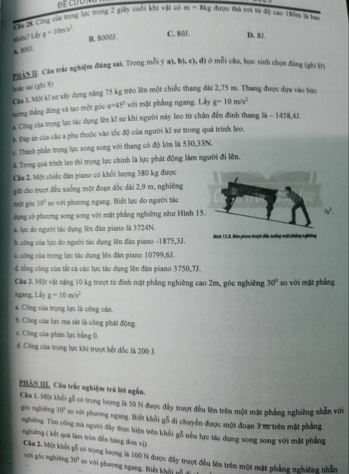 Cầa 28. Công của trọng lực trong 2 giây cuối khi vật có m=8kg được thả rơi từ độ cao 180m là bao
B. 8000J. C. 80J.
nhiêu? Lây g=10m/s^2. D. 8J.
A. 800J.
PHAN II. Câu trắc nghiệm đúng sai. Trong mỗi ý a), b), c), d) ở mỗi cầu, học sinh chọn đúng (ghi Đ)
hoặc sai (ghi S)
Câu 1. Một kĩ sự xây dựng nặng 75 kg trèo lên một chiếc thang dài 2,75 m. Thang được dựa vào bức
tường thắng đứng và tạo một góc alpha =45° với mặt phầng ngang. Lấy g=10m/s^2
a. Công của trọng lực tác dụng lên kĩ sư khi người này leo từ chân đến đính thang là ~ 1458,4J.
à Đáp án của câu a phụ thuộc vào tốc độ của người kĩ sư trong quá trình leo.
c. Thành phần trọng lực song song với thang có độ lớn là 530,33N,
d. Trong quá trình leo thì trọng lực chính là lực phát động làm người đi lên.
Câu 2. Một chiếc đàn piano có khổi lượng 380 kg được
giữ cho trượt đều xuống một đoạn dốc dài 2,9 m, nghiêng
một góc 10° so với phương ngang. Biết lực do người tác
dụng có phương song song với mặt phẳng nghiêng như Hình 15.1
1s^2.
lực do người tác dụng lên đàn piano là 3724N.
b công của lực do người tác dụng lên đàn piano -1875,3J. Hình 15, 8. Đàn piano trượt đều xuống mật phẳng nghiêng
c. công của trọng lực tác dụng lên đàn piano 10799,6J.
d. tổng công của tất cả các lực tác dụng lên đàn piano 3750,7J.
Cầu 3. Một vật nặng 10 kg trượt từ đinh mặt phẳng nghiêng cao 2m, góc nghiêng 30° so với mặt phẳng
ngang, Lấy g=10m/s^2
a. Công của trọng lực là công cản.. Công của lực ma sát là công phát động.
c. Công của phân lực bằng 0.
đ. Công của trọng lực khi trượt hết đốc là 200 J.
PHẢN III. Câu trắc nghiệm trả lời ngắn.
Cầu 1. Một khối gỗ có trọng lượng là 50 N được đầy trượt đều lên trên một mặt phẳng nghiêng nhẫn với
góc nghiêng 30° so với phương ngang. Biết khối gỗ di chuyển được một đoạn 3 m trên mặt phẳng
nghiêng. Tìm công mà người đấy thực hiện trên khổi gỗ nếu lực tác dụng song song với mặt phẳng
nghiêng.( kết quả làm tròn đến hàng đơn vị)
Câu 2. Một khối gỗ có trọng lượng là 100 N được đầy trượt đều lên trên một mặt phẳng nghiêng nhẫn
với góc nghiêng 30° so với phương ngang. Biết khối gỗ đi