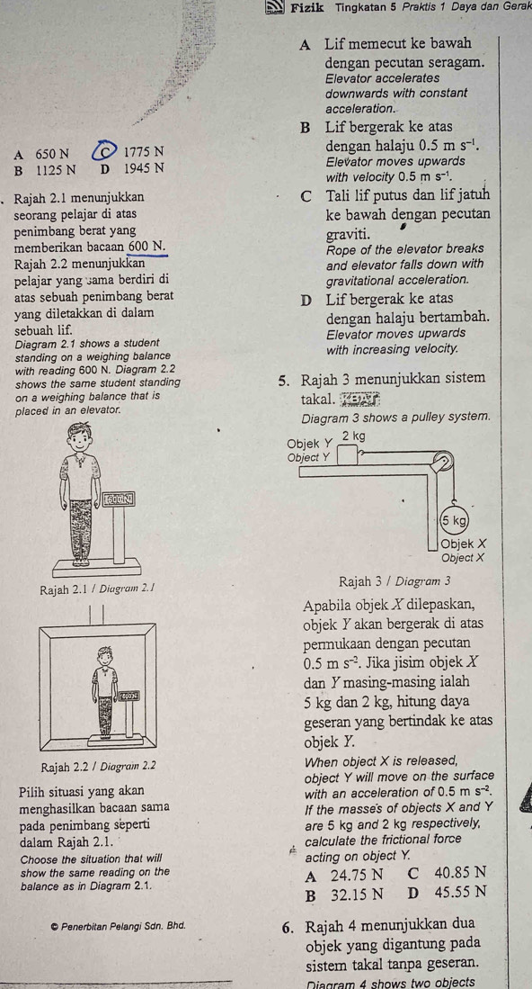 Fizik Tingkatan 5 Praktis 1 Daya dan Gerak
A Lif memecut ke bawah
dengan pecutan seragam.
Elevator accelerates
downwards with constant
acceleration.
B Lif bergerak ke atas
A 650 N 1775 N dengan halaju 0.5m s^(-1).
Elevator moves upwards
B 1125 N D 1945 N with velocity 0.5ms^(-1).. Rajah 2.1 menunjukkan C Tali lif putus dan lif jatuh
seorang pelajar di atas ke bawah dengan pecutan
penimbang berat yang graviti.
memberikan bacaan 600 N. Rope of the elevator breaks
Rajah 2.2 menunjukkan and elevator falls down with
pelajar yang sama berdiri di gravitational acceleration.
atas sebuah penimbang berat D Lif bergerak ke atas
yang diletakkan di dalam
sebuah lif. dengan halaju bertambah.
Diagram 2.1 shows a student Elevator moves upwards
standing on a weighing balance with increasing velocity.
with reading 600 N. Diagram 2.2
shows the same student standing 5. Rajah 3 menunjukkan sistem
on a weighing balance that is
placed in an elevator. takal. Yaw.
Diagram 3 shows a pulley system.
Rajah 3 / Diagram 3
Apabila objek Y dilepaskan,
objek Yakan bergerak di atas
permukaan dengan pecutan
0.5ms^(-2). Jika jisim objek X
dan Ymasing-masing ialah
5 kg dan 2 kg, hitung daya
geseran yang bertindak ke atas
objek Y.
Rajah 2.2 / Diagram 2.2 When object X is released,
object Y will move on the surface
Pilih situasi yang akan with an acceleration of 5ms^(-2).
menghasilkan bacaan sama If the masse's of objects X and Y
pada penimbang seperti are 5 kg and 2 kg respectively,
dalam Rajah 2.1. calculate the frictional force
Choose the situation that will acting on object Y.
show the same reading on the A 24.75 N C 40.85 N
balance as in Diagram 2.1.
B 32.15 N D 45.55 N
© Penerbitan Pelangi Sdn. Bhd. 6. Rajah 4 menunjukkan dua
objek yang digantung pada
sistem takal tanpa geseran.
Diagram 4 shows two objects