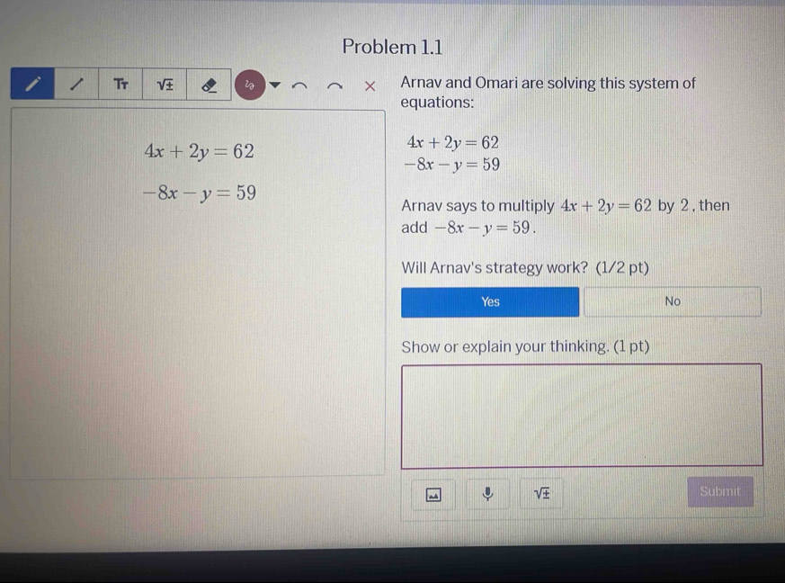 Problem 1.1
Tr sqrt(± ) × Arnav and Omari are solving this system of
equations:
4x+2y=62
4x+2y=62
-8x-y=59
-8x-y=59
Arnav says to multiply 4x+2y=62 by 2 , then
add -8x-y=59. 
Will Arnav's strategy work? (1/2 pt)
Yes No
Show or explain your thinking. (1 pt)
sqrt(± ) Submit