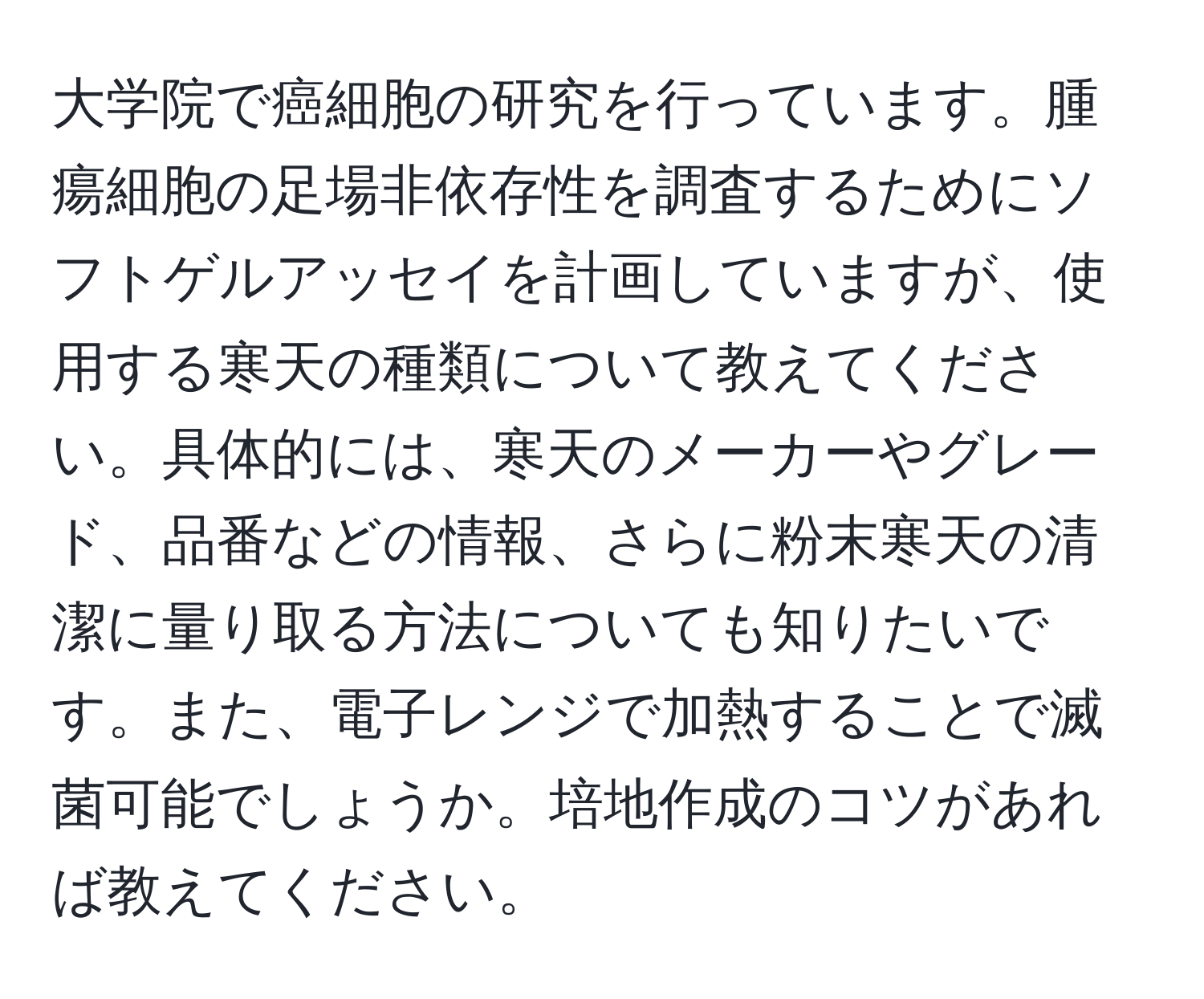 大学院で癌細胞の研究を行っています。腫瘍細胞の足場非依存性を調査するためにソフトゲルアッセイを計画していますが、使用する寒天の種類について教えてください。具体的には、寒天のメーカーやグレード、品番などの情報、さらに粉末寒天の清潔に量り取る方法についても知りたいです。また、電子レンジで加熱することで滅菌可能でしょうか。培地作成のコツがあれば教えてください。