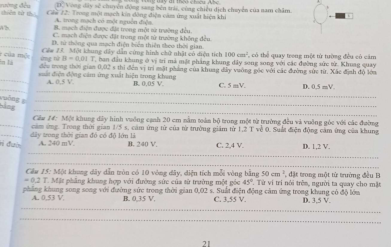 ong vòng đay đi theo chiếu Abc.
A
b
rường đều D. Vòng đây sẽ chuyển động sang bên trái, cùng chiều dịch chuyển của nam châm.
thiên tử thộ  Câu 12: Trong một mạch kin dòng điện cảm ứng xuất hiện khi
5
A. trong mạch có một nguồn điện.
Wb. B. mạch điện được đặt trong một từ trường đều.
_C. mạch điện được đặt trong một từ trường không đều.
_D. từ thông qua mạch điện biến thiên theo thời gian.
Cảu 13. Một khung dây dẫn cứng hình chữ nhật có diện tích 100cm^2 *, có thể quay trong một từ tường đều có cám
r của một ứng từ B=0,01 T, ban đầu khung ở vị trí mà mặt phẳng khung dây song song với các đường sức từ. Khung quay
En là đều trong thời gian 0,02 s thì đến vị trí mặt phăng của khung dây vuông góc với các đường sức từ. Xác định độ lớn
_
suất điện động cảm ứng xuất hiện trong khung
_
_
A. 0,5 V. B. 0,05 V. C. 5 mV. D. 0,5 mV.
vuông g_
_
bằng
_ Câu 14: Một khung dây hình vuông cạnh 20 cm nằm toàn bộ trong một từ trường đều và vuông góc với các đường
cảm ứng. Trong thời gian 1/5 s, cảm ứng từ của từ trường giảm từ 1,2 T về 0. Suất điện động cảm ứng của khung
_dây trong thời gian đó có độ lớn là
_
ri đười A. 240 mV. B. 240 V. C. 2,4 V. D. 1,2 V.
_
Câu 15: Một khung dây dẫn tròn có 10 vòng dây, diện tích mỗi vòng bằng 50cm^2 , đặt trong một từ trường đều B
=0,2T C. Mặt phăng khung hợp với đường sức của từ trường một góc 45°. Từ ví trí nói trên, người ta quay cho mặt
phăng khung song song với đường sức trong thời gian 0,02 s. Suất điện động cảm ứng trong khung có độ lớn
_
A. 0,53 V. B. 0,35 V. C. 3,55 V. D. 3,5 V.
_
21