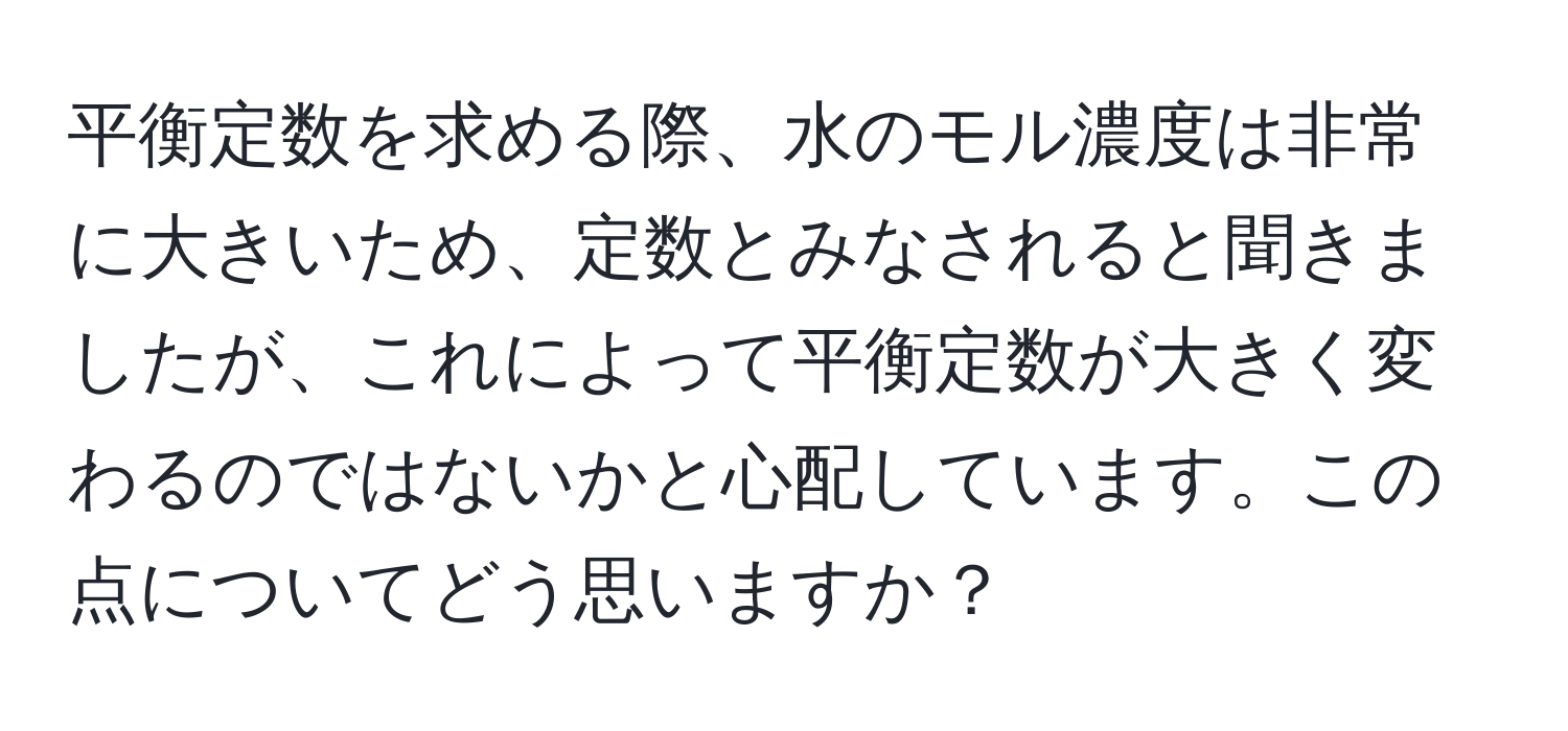 平衡定数を求める際、水のモル濃度は非常に大きいため、定数とみなされると聞きましたが、これによって平衡定数が大きく変わるのではないかと心配しています。この点についてどう思いますか？