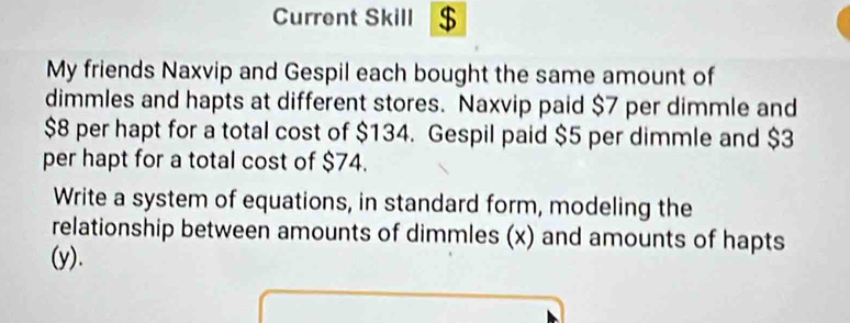 Current Skill $ 
My friends Naxvip and Gespil each bought the same amount of 
dimmles and hapts at different stores. Naxvip paid $7 per dimmle and
$8 per hapt for a total cost of $134. Gespil paid $5 per dimmle and $3
per hapt for a total cost of $74. 
Write a system of equations, in standard form, modeling the 
relationship between amounts of dimmles (x) and amounts of hapts 
(y).