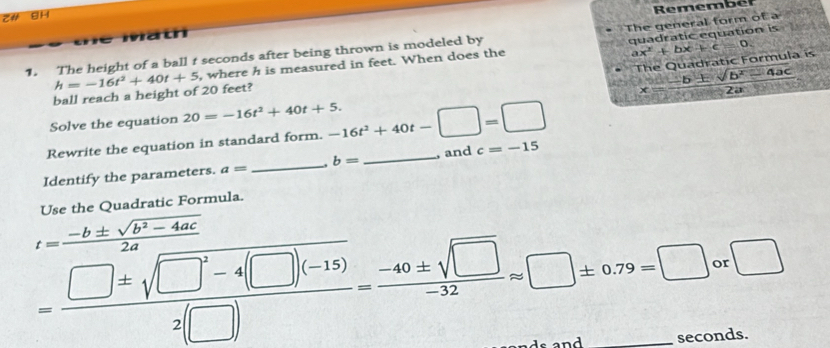 z# BH 
Math Remember 
The general form of a 
1. The height of a ball t seconds after being thrown is modeled by 
quadratic equation is 
The Quadra tic Formu l 
ball reach a height of 20 feet? h=-16t^2+40t+5 , where h is measured in feet. When does the
ax^2+bx+c=0. 
Solve the equation 20=-16t^2+40t+5. x= (-b± sqrt(b^2-4ac))/2a 
Rewrite the equation in standard form. -16t^2+40t-□ =□
Identify the parameters. a= _ b= _ , and c=-15
= (-b± sqrt(b^2-4ac))/2a = (□ +sqrt(□^2-4(□ )))/2(□ ) = (-60± sqrt(□ ))/-32 =□ ± 6.79=□ _ 0 :□ 
nds.