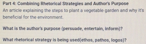 Combining Rhetorical Strategies and Author's Purpose 
An article explaining the steps to plant a vegetable garden and why it's 
beneficial for the environment. 
What is the author's purpose (persuade, entertain, inform)? 
What rhetorical strategy is being used(ethos, pathos, logos)?